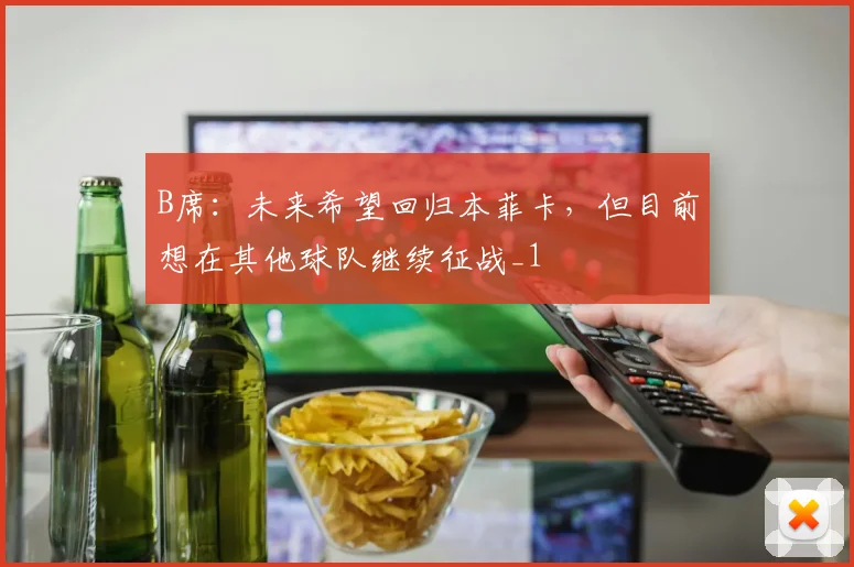 B席：未来希望回归本菲卡，但目前想在其他球队继续征战_1