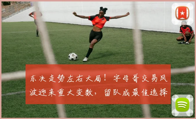 东决走势左右大局！字母哥交易风波迎来重大变数，留队成最佳选择